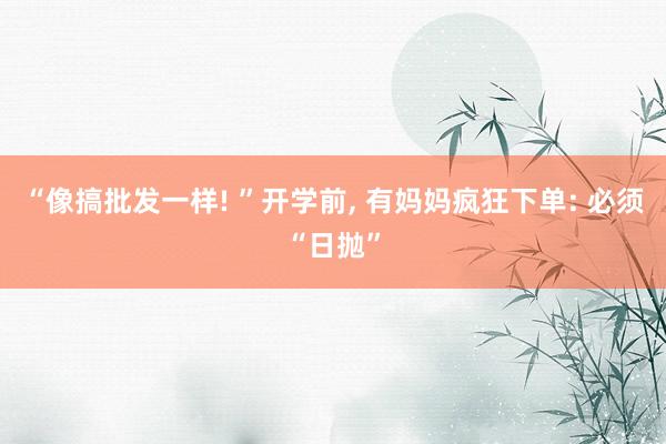 “像搞批发一样! ”开学前, 有妈妈疯狂下单: 必须“日抛”