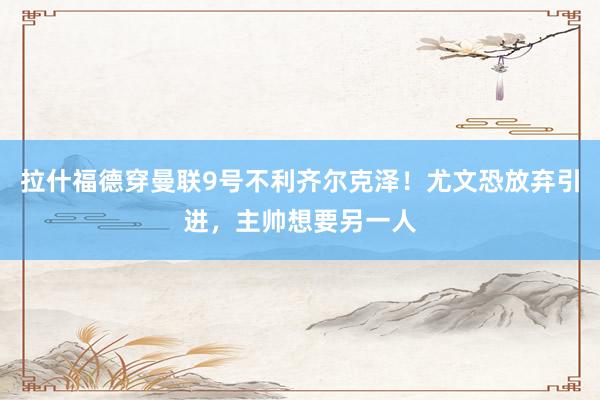 拉什福德穿曼联9号不利齐尔克泽！尤文恐放弃引进，主帅想要另一人