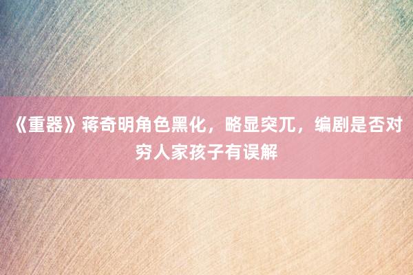 《重器》蒋奇明角色黑化，略显突兀，编剧是否对穷人家孩子有误解