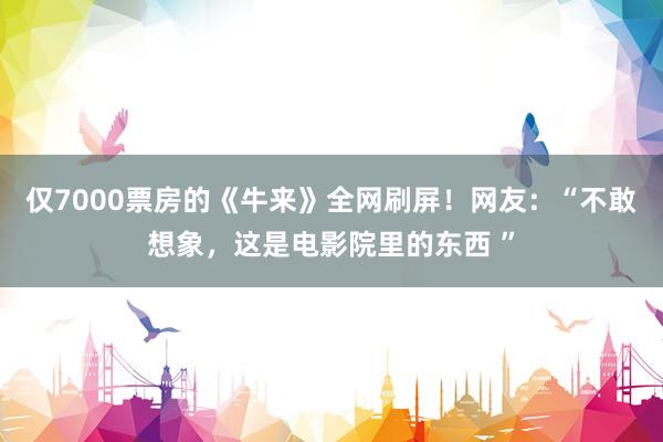 仅7000票房的《牛来》全网刷屏！网友：“不敢想象，这是电影院里的东西 ”