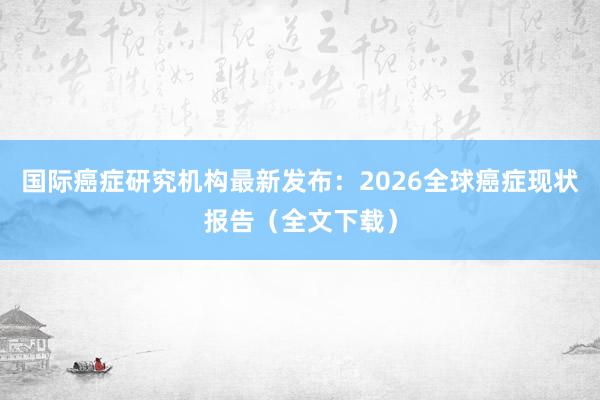 国际癌症研究机构最新发布：2026全球癌症现状报告（全文下载）