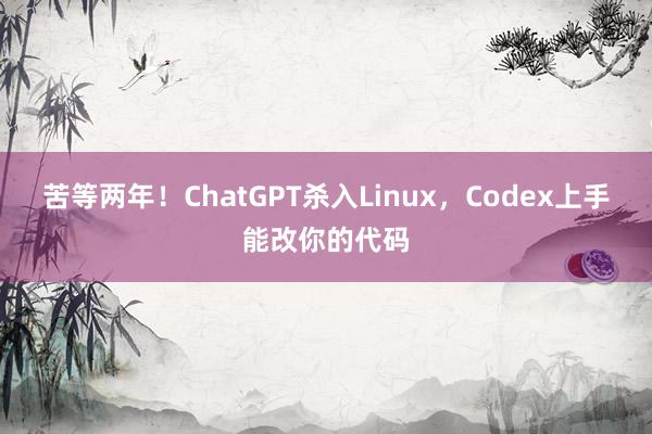 苦等两年！ChatGPT杀入Linux，Codex上手能改你的代码