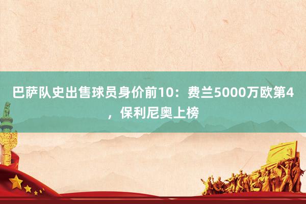 巴萨队史出售球员身价前10：费兰5000万欧第4，保利尼奥上榜