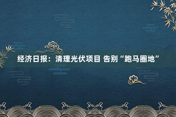 经济日报：清理光伏项目 告别“跑马圈地”