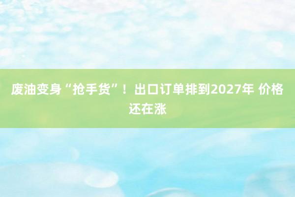 废油变身“抢手货”！出口订单排到2027年 价格还在涨