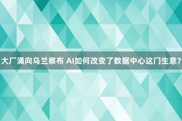大厂涌向乌兰察布 AI如何改变了数据中心这门生意？