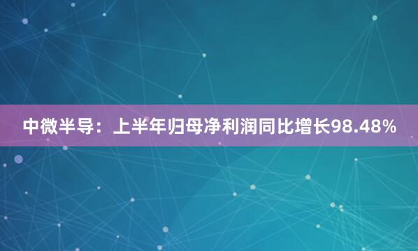 中微半导：上半年归母净利润同比增长98.48%