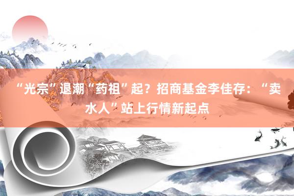 “光宗”退潮“药祖”起？招商基金李佳存：“卖水人”站上行情新起点