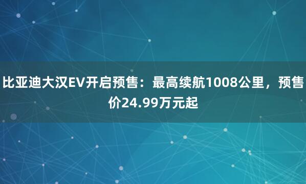 比亚迪大汉EV开启预售：最高续航1008公里，预售价24.99万元起