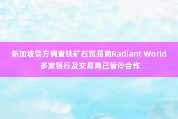 新加坡警方调查铁矿石贸易商Radiant World 多家银行及交易商已暂停合作