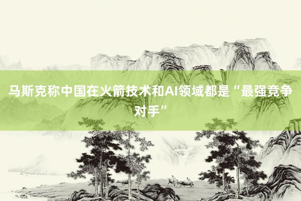 马斯克称中国在火箭技术和AI领域都是“最强竞争对手”