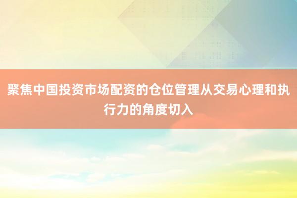 聚焦中国投资市场配资的仓位管理从交易心理和执行力的角度切入