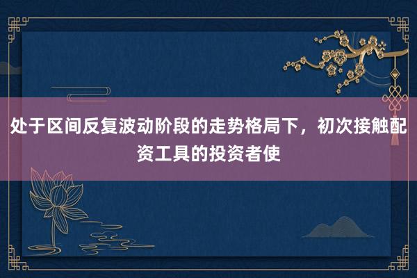 处于区间反复波动阶段的走势格局下，初次接触配资工具的投资者使