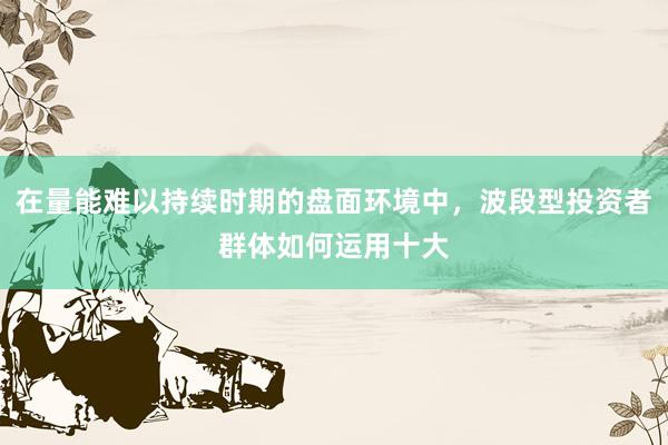 在量能难以持续时期的盘面环境中，波段型投资者群体如何运用十大
