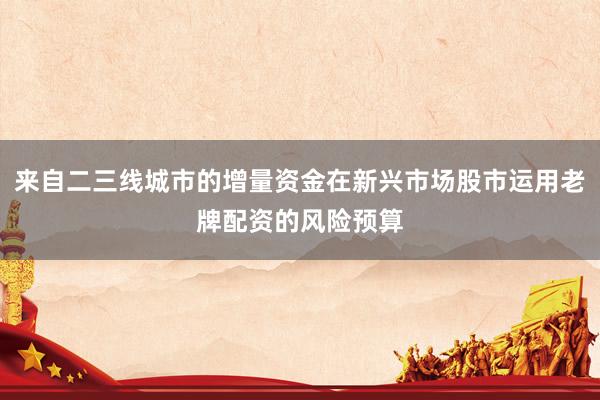来自二三线城市的增量资金在新兴市场股市运用老牌配资的风险预算