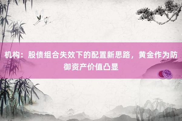 机构：股债组合失效下的配置新思路，黄金作为防御资产价值凸显