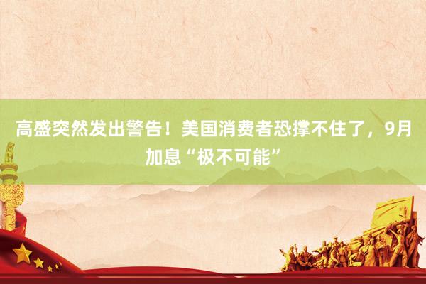 高盛突然发出警告！美国消费者恐撑不住了，9月加息“极不可能”