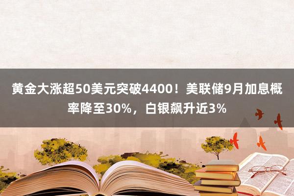 黄金大涨超50美元突破4400！美联储9月加息概率降至30%，白银飙升近3%