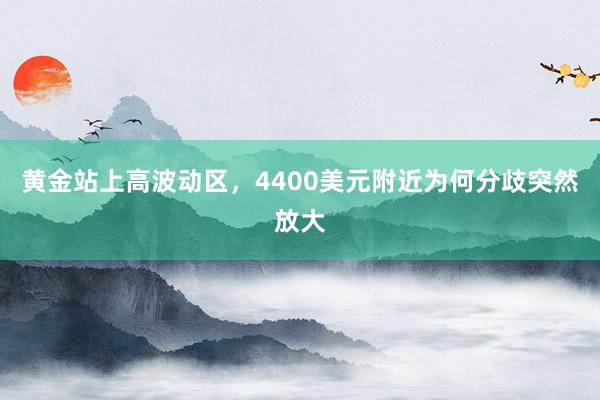 黄金站上高波动区，4400美元附近为何分歧突然放大