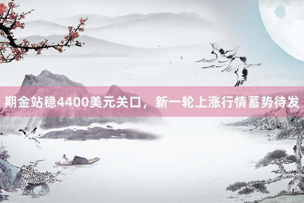 期金站稳4400美元关口，新一轮上涨行情蓄势待发
