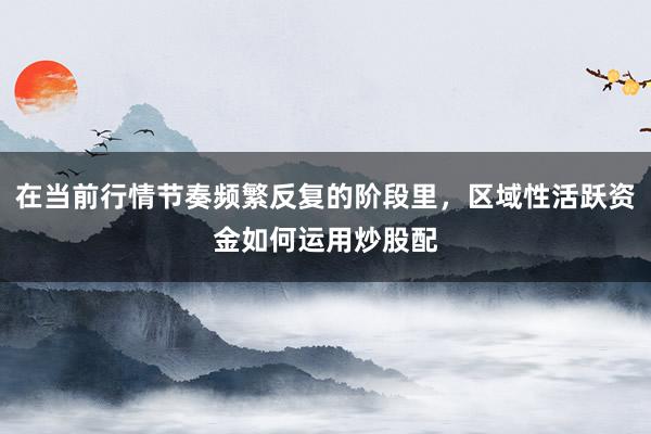 在当前行情节奏频繁反复的阶段里，区域性活跃资金如何运用炒股配