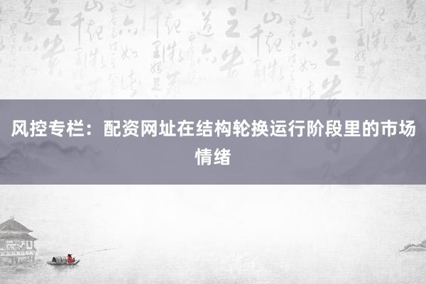 风控专栏：配资网址在结构轮换运行阶段里的市场情绪