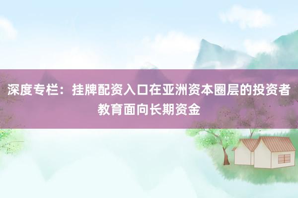 深度专栏：挂牌配资入口在亚洲资本圈层的投资者教育面向长期资金