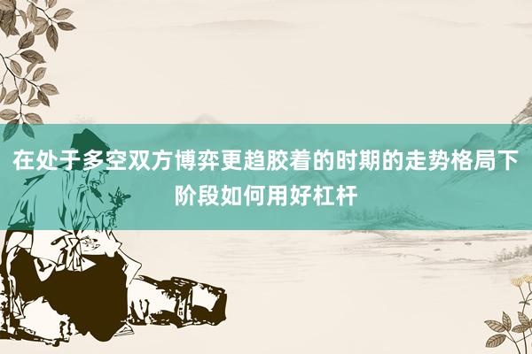 在处于多空双方博弈更趋胶着的时期的走势格局下阶段如何用好杠杆