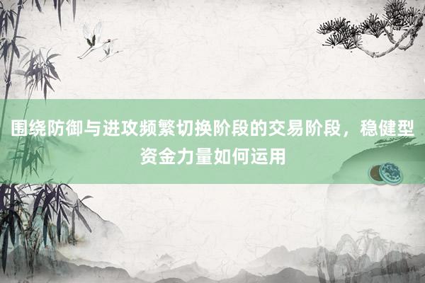 围绕防御与进攻频繁切换阶段的交易阶段，稳健型资金力量如何运用