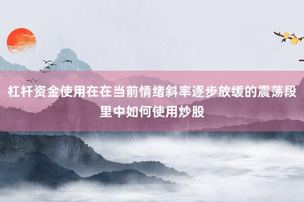 杠杆资金使用在在当前情绪斜率逐步放缓的震荡段里中如何使用炒股