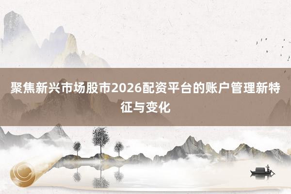 聚焦新兴市场股市2026配资平台的账户管理新特征与变化