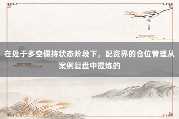 在处于多空僵持状态阶段下，配资界的仓位管理从案例复盘中提炼的