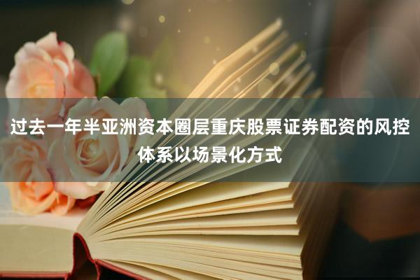 过去一年半亚洲资本圈层重庆股票证券配资的风控体系以场景化方式