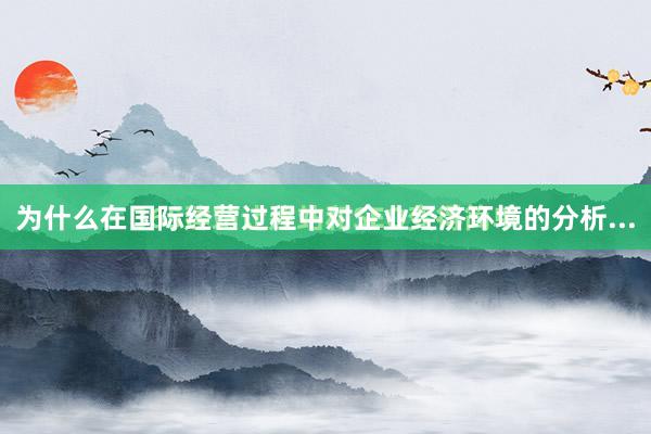 为什么在国际经营过程中对企业经济环境的分析...