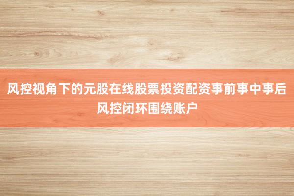 风控视角下的元股在线股票投资配资事前事中事后风控闭环围绕账户