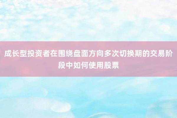 成长型投资者在围绕盘面方向多次切换期的交易阶段中如何使用股票