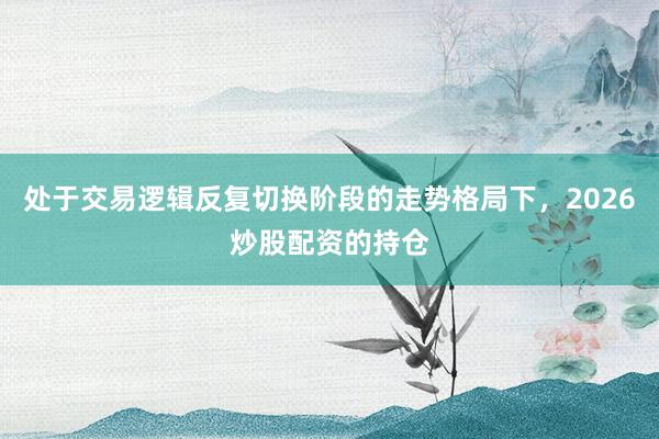 处于交易逻辑反复切换阶段的走势格局下，2026炒股配资的持仓
