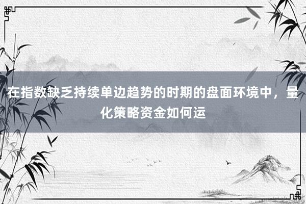在指数缺乏持续单边趋势的时期的盘面环境中，量化策略资金如何运