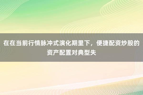 在在当前行情脉冲式演化期里下，便捷配资炒股的资产配置对典型失