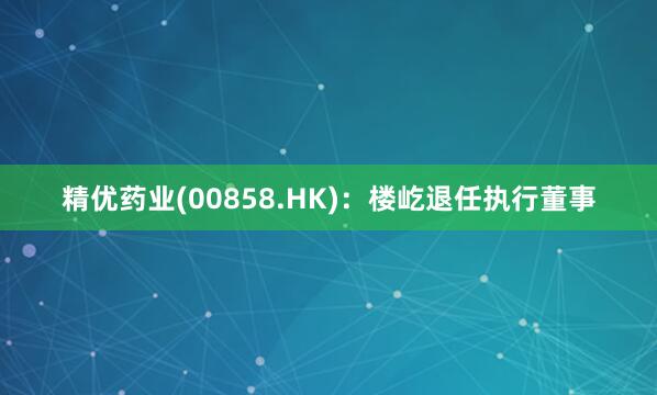 精优药业(00858.HK)：楼屹退任执行董事
