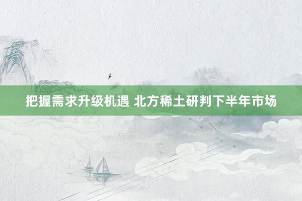 把握需求升级机遇 北方稀土研判下半年市场