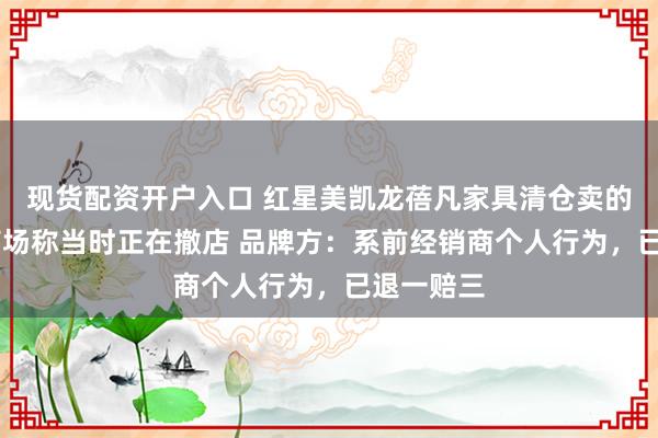 现货配资开户入口 红星美凯龙蓓凡家具清仓卖的是假货 商场称当时正在撤店 品牌方：系前经销商个人行为，已退一赔三