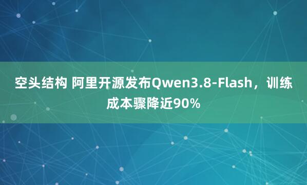 空头结构 阿里开源发布Qwen3.8-Flash,训练成本骤降近90%