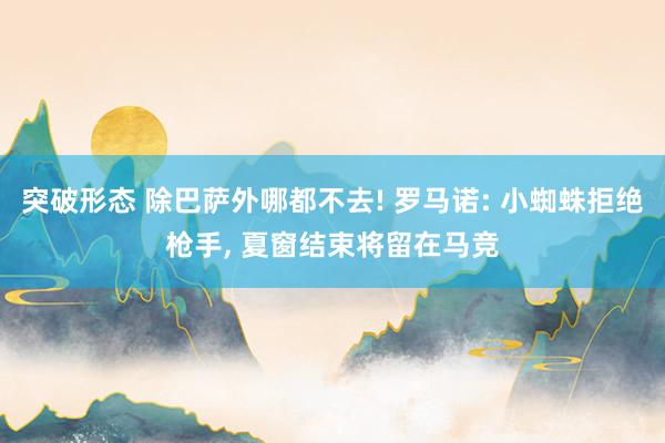 突破形态 除巴萨外哪都不去! 罗马诺: 小蜘蛛拒绝枪手, 夏窗结束将留在马竞