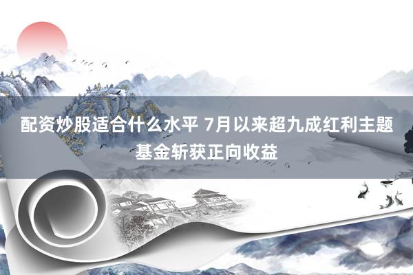 配资炒股适合什么水平 7月以来超九成红利主题基金斩获正向收益