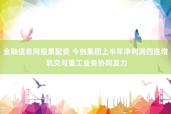金融信息网股票配资 今创集团上半年净利润四连增 轨交与重工业务协同发力
