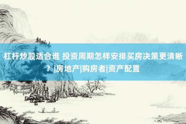 杠杆炒股适合谁 投资周期怎样安排买房决策更清晰？|房地产|购房者|资产配置