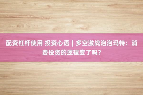 配资杠杆使用 投资心语∣多空激战泡泡玛特：消费投资的逻辑变了吗？