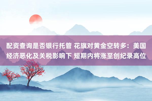 配资查询是否银行托管 花旗对黄金空转多：美国经济恶化及关税影响下 短期内将涨至创纪录高位