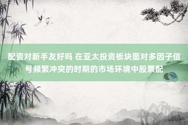 配资对新手友好吗 在亚太投资板块面对多因子信号频繁冲突的时期的市场环境中股票配